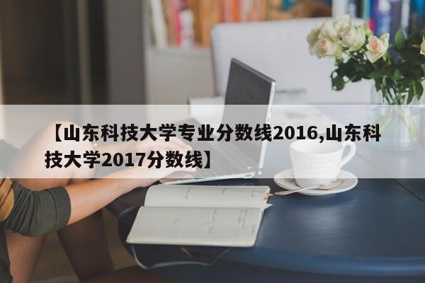 【山东科技大学专业分数线2016,山东科技大学2017分数线】