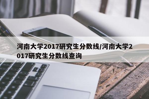 河南大学2017研究生分数线/河南大学2017研究生分数线查询