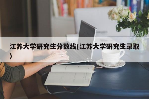 江苏大学研究生分数线(江苏大学研究生录取)
