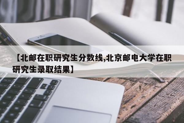 【北邮在职研究生分数线,北京邮电大学在职研究生录取结果】