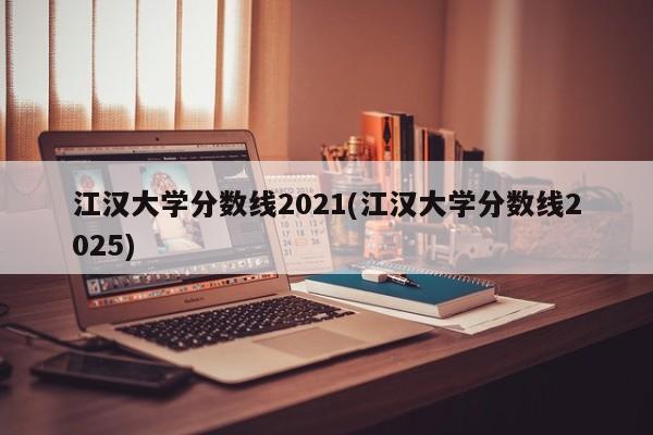 江汉大学分数线2021(江汉大学分数线2025)