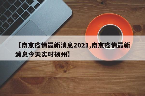 【南京疫情最新消息2021,南京疫情最新消息今天实时扬州】