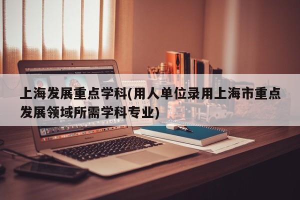 上海发展重点学科(用人单位录用上海市重点发展领域所需学科专业)