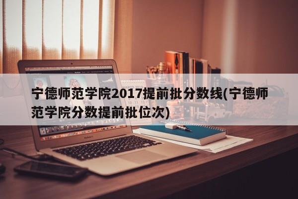 宁德师范学院2017提前批分数线(宁德师范学院分数提前批位次)