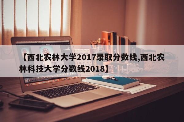 【西北农林大学2017录取分数线,西北农林科技大学分数线2018】