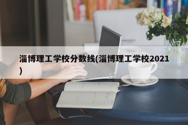淄博理工学校分数线(淄博理工学校2021)