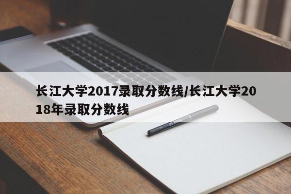 长江大学2017录取分数线/长江大学2018年录取分数线