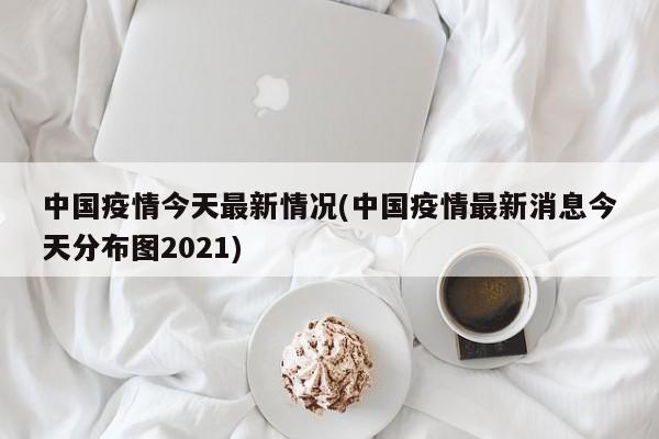 中国疫情今天最新情况(中国疫情最新消息今天分布图2021)