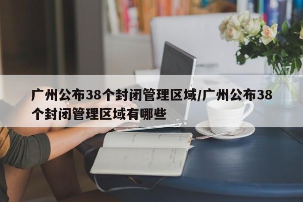 广州公布38个封闭管理区域/广州公布38个封闭管理区域有哪些