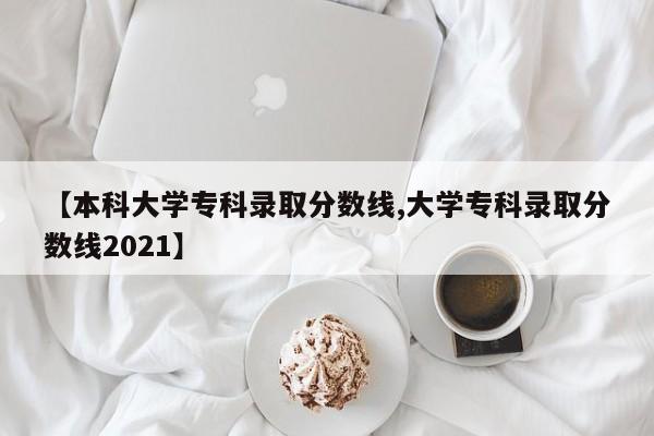 【本科大学专科录取分数线,大学专科录取分数线2021】