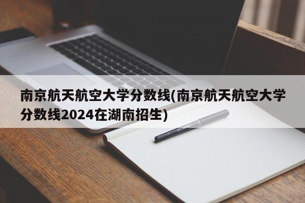 南京航天航空大学分数线(南京航天航空大学分数线2024在湖南招生)