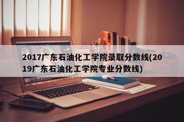 2017广东石油化工学院录取分数线(2019广东石油化工学院专业分数线)