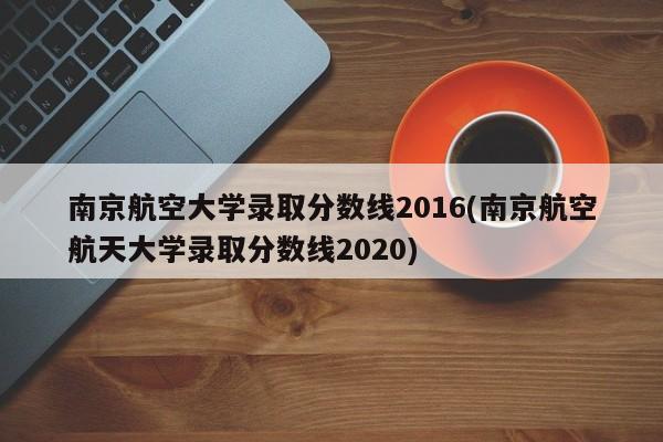 南京航空大学录取分数线2016(南京航空航天大学录取分数线2020)