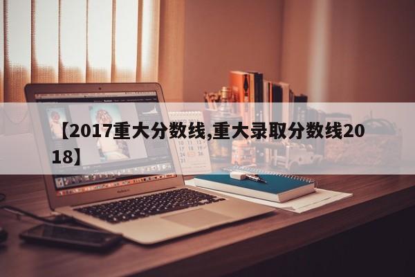 【2017重大分数线,重大录取分数线2018】