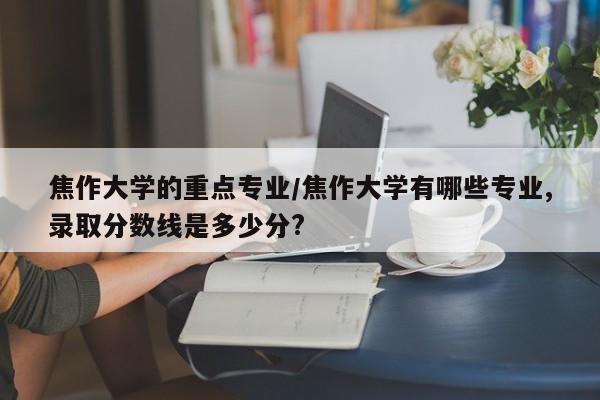 焦作大学的重点专业/焦作大学有哪些专业,录取分数线是多少分?