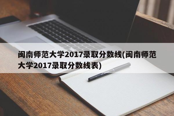 闽南师范大学2017录取分数线(闽南师范大学2017录取分数线表)