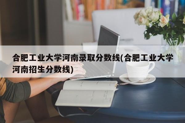 合肥工业大学河南录取分数线(合肥工业大学河南招生分数线)