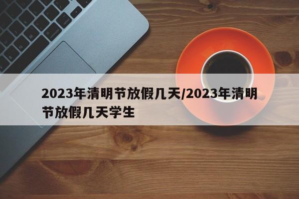 2023年清明节放假几天/2023年清明节放假几天学生