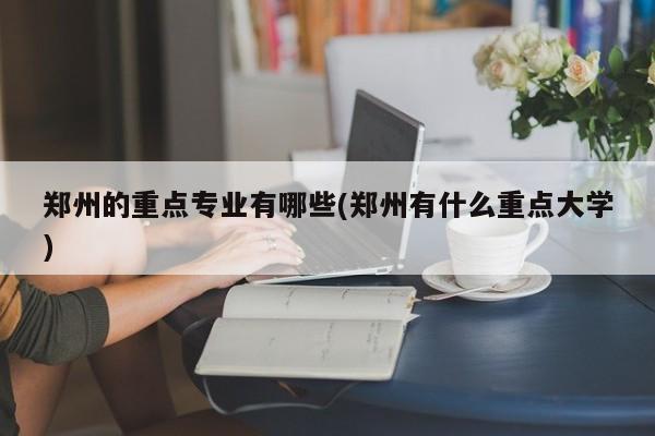 郑州的重点专业有哪些(郑州有什么重点大学)