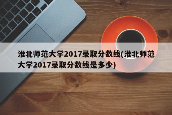 淮北师范大学2017录取分数线(淮北师范大学2017录取分数线是多少)