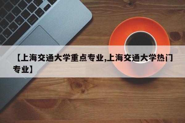 【上海交通大学重点专业,上海交通大学热门专业】