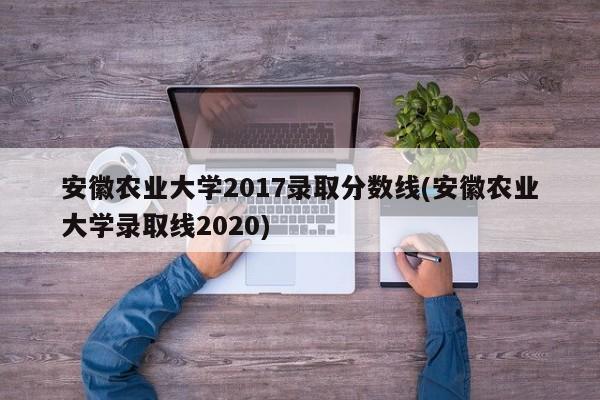 安徽农业大学2017录取分数线(安徽农业大学录取线2020)