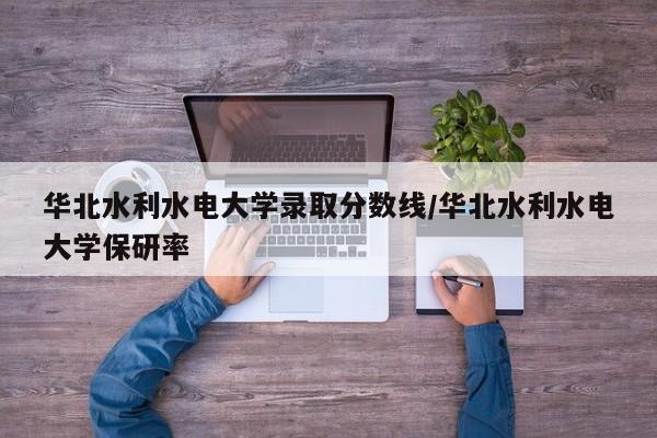 华北水利水电大学录取分数线/华北水利水电大学保研率