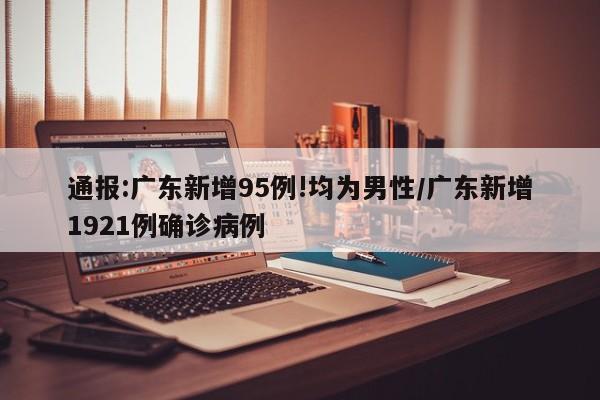通报:广东新增95例!均为男性/广东新增1921例确诊病例