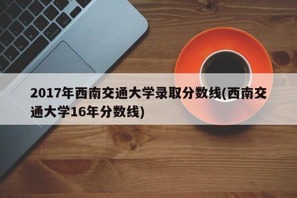 2017年西南交通大学录取分数线(西南交通大学16年分数线)
