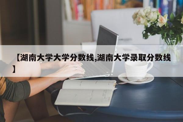【湖南大学大学分数线,湖南大学录取分数线】