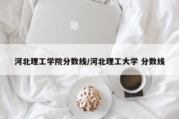 河北理工学院分数线/河北理工大学 分数线