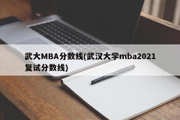 武大MBA分数线(武汉大学mba2021复试分数线)