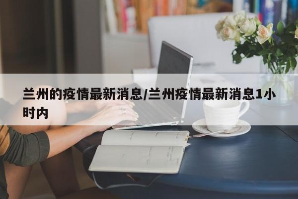 兰州的疫情最新消息/兰州疫情最新消息1小时内