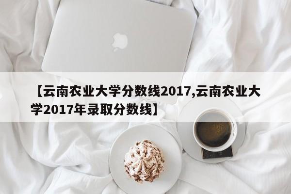【云南农业大学分数线2017,云南农业大学2017年录取分数线】