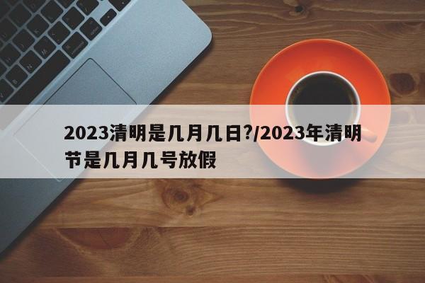 2023清明是几月几日?/2023年清明节是几月几号放假
