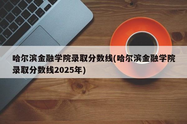 哈尔滨金融学院录取分数线(哈尔滨金融学院录取分数线2025年)
