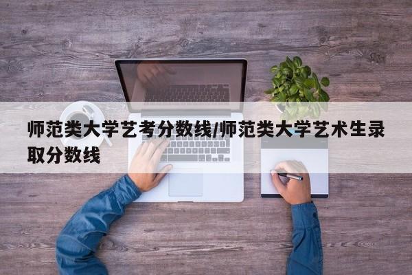 师范类大学艺考分数线/师范类大学艺术生录取分数线
