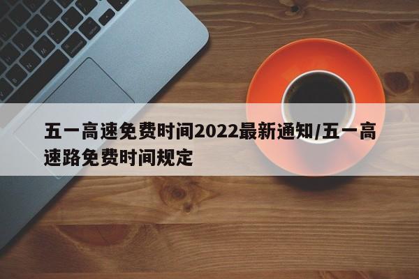 五一高速免费时间2022最新通知/五一高速路免费时间规定