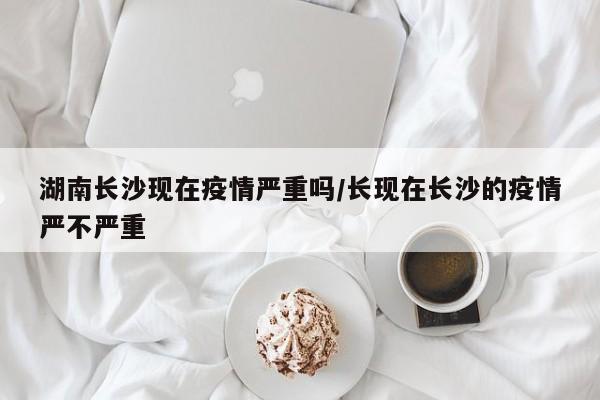 湖南长沙现在疫情严重吗/长现在长沙的疫情严不严重