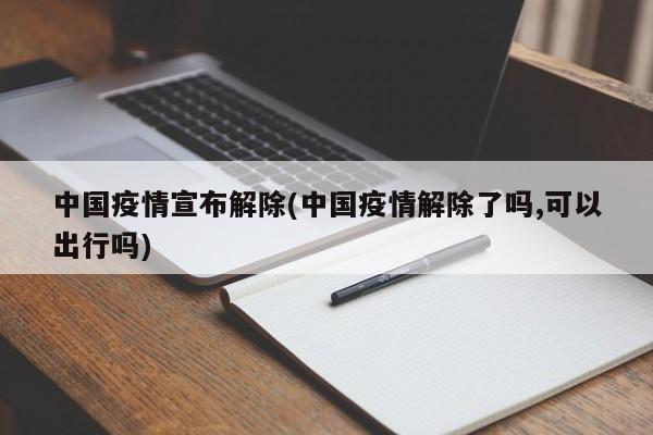 中国疫情宣布解除(中国疫情解除了吗,可以出行吗)