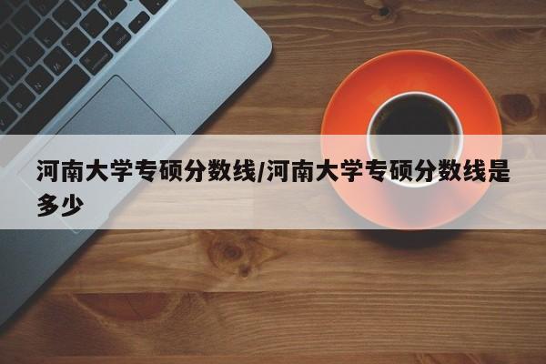 河南大学专硕分数线/河南大学专硕分数线是多少