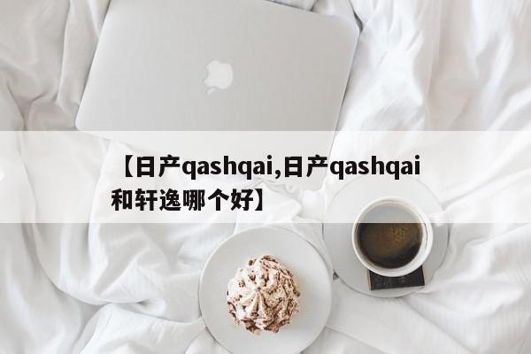 【日产qashqai,日产qashqai和轩逸哪个好】