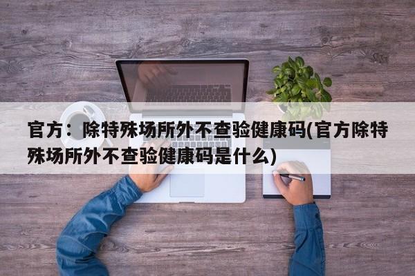 官方：除特殊场所外不查验健康码(官方除特殊场所外不查验健康码是什么)