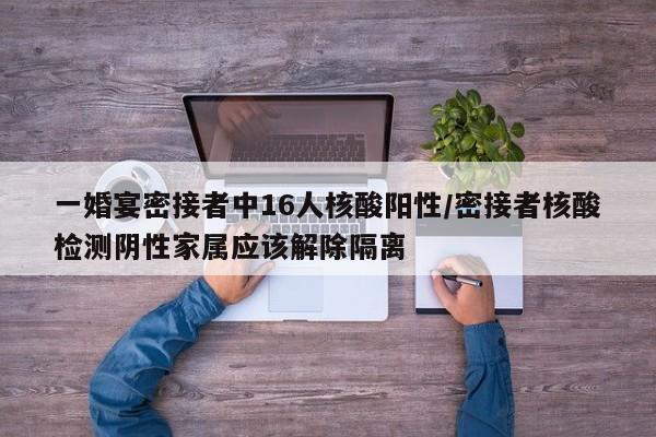 一婚宴密接者中16人核酸阳性/密接者核酸检测阴性家属应该解除隔离