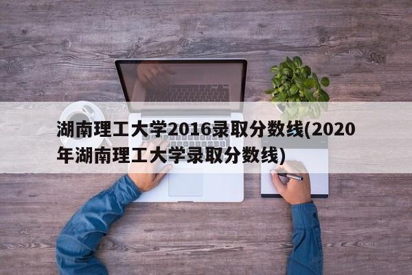 湖南理工大学2016录取分数线(2020年湖南理工大学录取分数线)