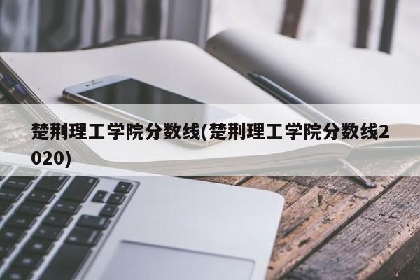 楚荆理工学院分数线(楚荆理工学院分数线2020)