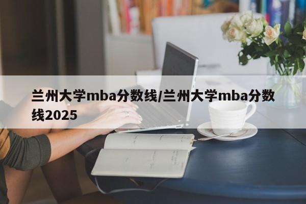 兰州大学mba分数线/兰州大学mba分数线2025