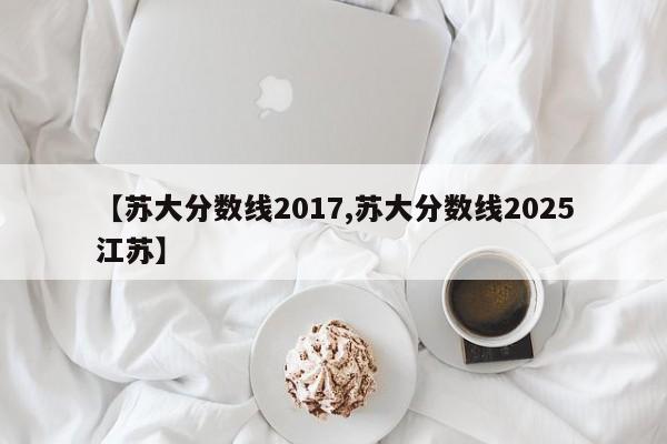 【苏大分数线2017,苏大分数线2025江苏】