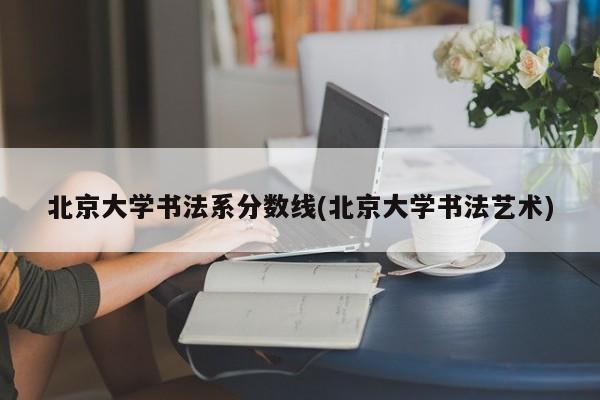 北京大学书法系分数线(北京大学书法艺术)