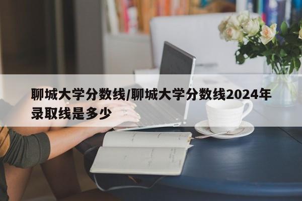 聊城大学分数线/聊城大学分数线2024年录取线是多少